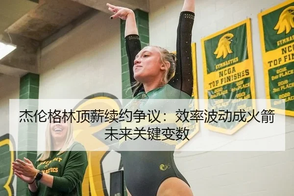 杰伦格林顶薪续约争议：效率波动成火箭未来关键变数