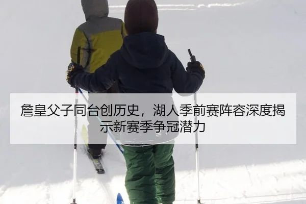 詹皇父子同台创历史，湖人季前赛阵容深度揭示新赛季争冠潜力